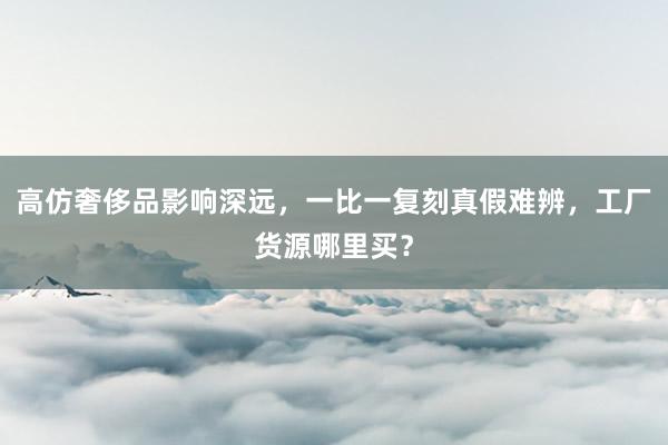 高仿奢侈品影响深远，一比一复刻真假难辨，工厂货源哪里买？