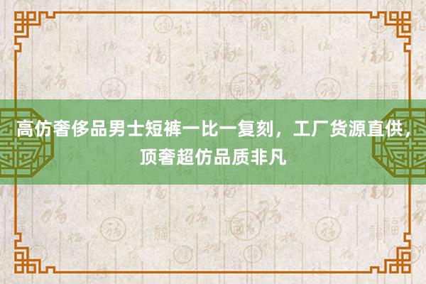 高仿奢侈品男士短裤一比一复刻，工厂货源直供，顶奢超仿品质非凡