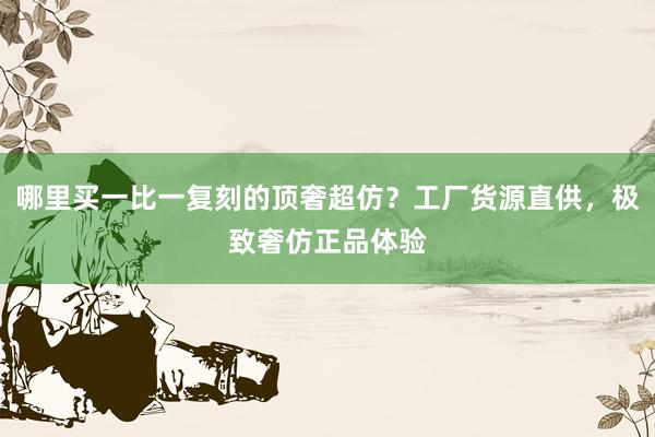 哪里买一比一复刻的顶奢超仿？工厂货源直供，极致奢仿正品体验