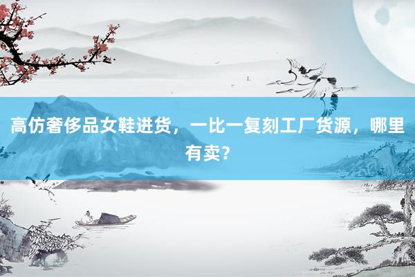 高仿奢侈品女鞋进货，一比一复刻工厂货源，哪里有卖？
