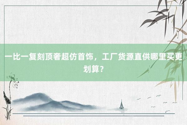 一比一复刻顶奢超仿首饰，工厂货源直供哪里买更划算？