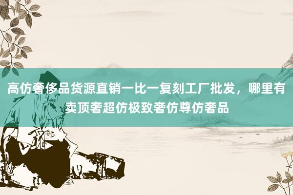 高仿奢侈品货源直销一比一复刻工厂批发，哪里有卖顶奢超仿极致奢仿尊仿奢品
