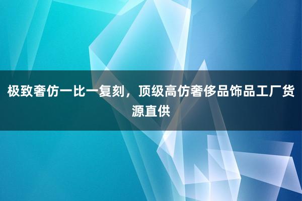 极致奢仿一比一复刻，顶级高仿奢侈品饰品工厂货源直供
