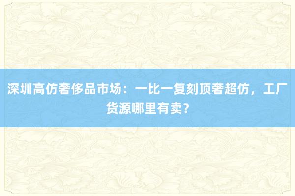 深圳高仿奢侈品市场：一比一复刻顶奢超仿，工厂货源哪里有卖？
