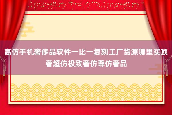 高仿手机奢侈品软件一比一复刻工厂货源哪里买顶奢超仿极致奢仿尊仿奢品