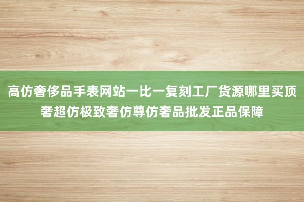 高仿奢侈品手表网站一比一复刻工厂货源哪里买顶奢超仿极致奢仿尊仿奢品批发正品保障
