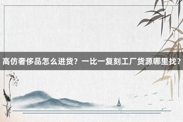高仿奢侈品怎么进货？一比一复刻工厂货源哪里找？