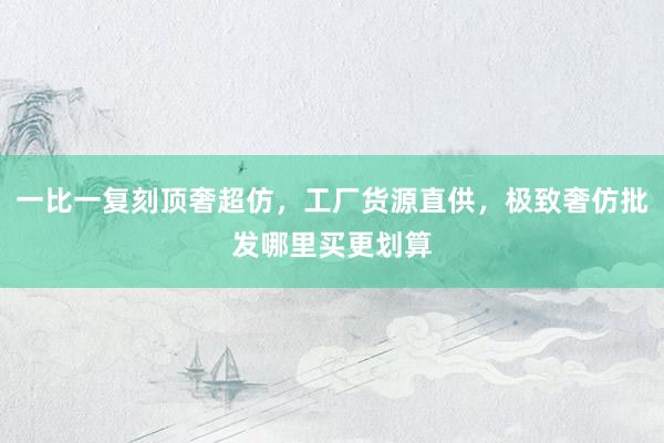 一比一复刻顶奢超仿，工厂货源直供，极致奢仿批发哪里买更划算