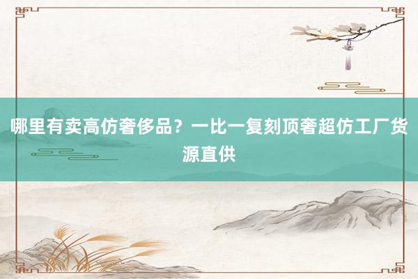 哪里有卖高仿奢侈品？一比一复刻顶奢超仿工厂货源直供