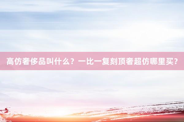 高仿奢侈品叫什么？一比一复刻顶奢超仿哪里买？
