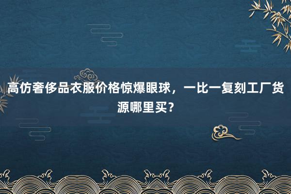 高仿奢侈品衣服价格惊爆眼球，一比一复刻工厂货源哪里买？