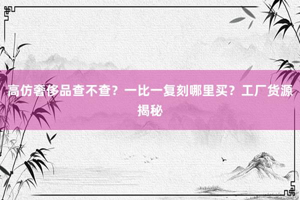 高仿奢侈品查不查？一比一复刻哪里买？工厂货源揭秘
