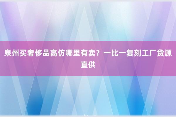 泉州买奢侈品高仿哪里有卖？一比一复刻工厂货源直供