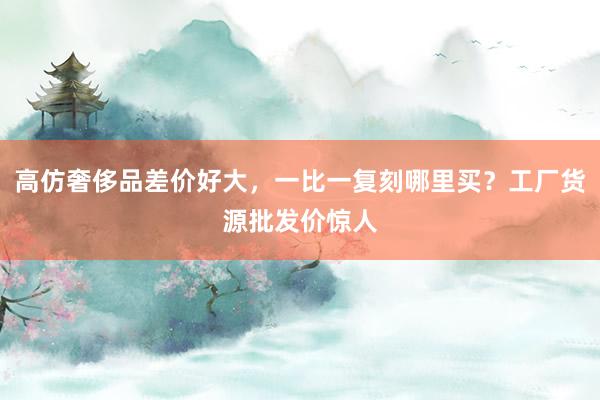 高仿奢侈品差价好大，一比一复刻哪里买？工厂货源批发价惊人