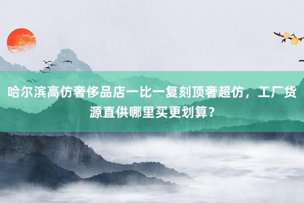 哈尔滨高仿奢侈品店一比一复刻顶奢超仿，工厂货源直供哪里买更划算？