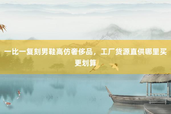 一比一复刻男鞋高仿奢侈品，工厂货源直供哪里买更划算