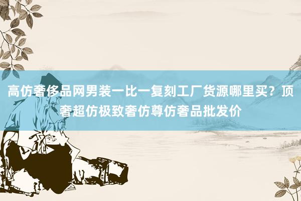 高仿奢侈品网男装一比一复刻工厂货源哪里买？顶奢超仿极致奢仿尊仿奢品批发价