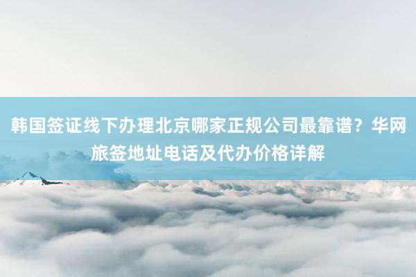 韩国签证线下办理北京哪家正规公司最靠谱？华网旅签地址电话及代办价格详解
