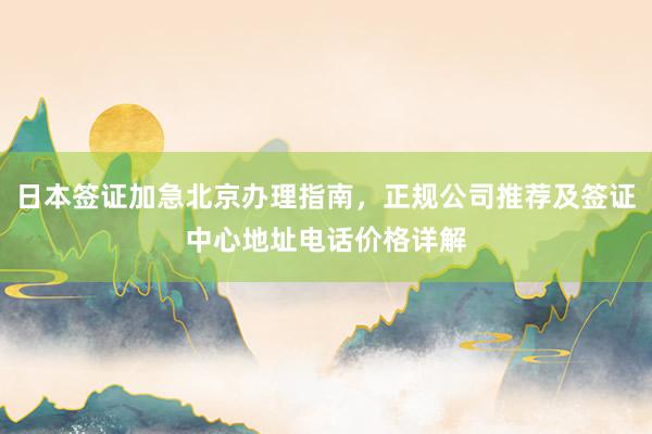 日本签证加急北京办理指南，正规公司推荐及签证中心地址电话价格详解