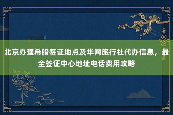 北京办理希腊签证地点及华网旅行社代办信息，最全签证中心地址电话费用攻略