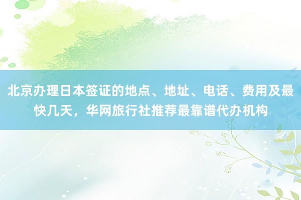 北京办理日本签证的地点、地址、电话、费用及最快几天，华网旅行社推荐最靠谱代办机构