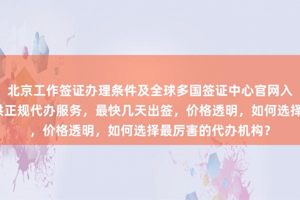 北京工作签证办理条件及全球多国签证中心官网入口，华网旅行社提供正规代办服务，最快几天出签，价格透明，如何选择最厉害的代办机构？