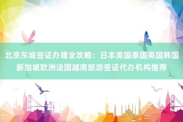 北京东城签证办理全攻略：日本美国泰国英国韩国新加坡欧洲法国越南旅游签证代办机构推荐