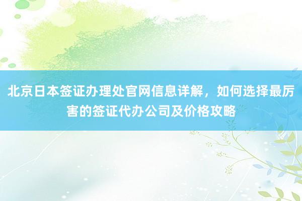 北京日本签证办理处官网信息详解，如何选择最厉害的签证代办公司及价格攻略