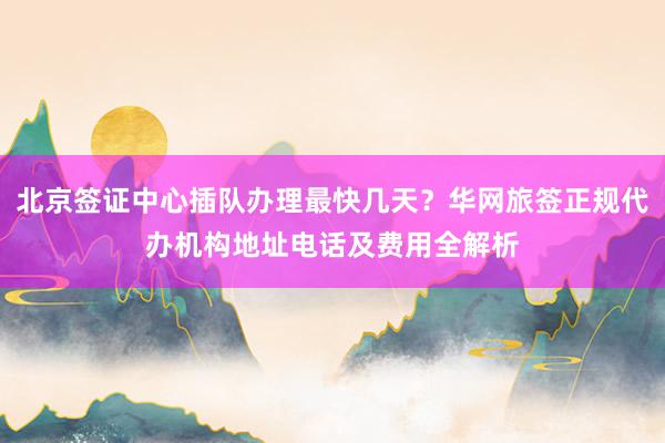 北京签证中心插队办理最快几天？华网旅签正规代办机构地址电话及费用全解析
