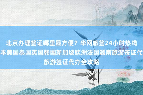 北京办理签证哪里最方便？华网旅签24小时热线解答，日本美国泰国英国韩国新加坡欧洲法国越南旅游签证代办全攻略