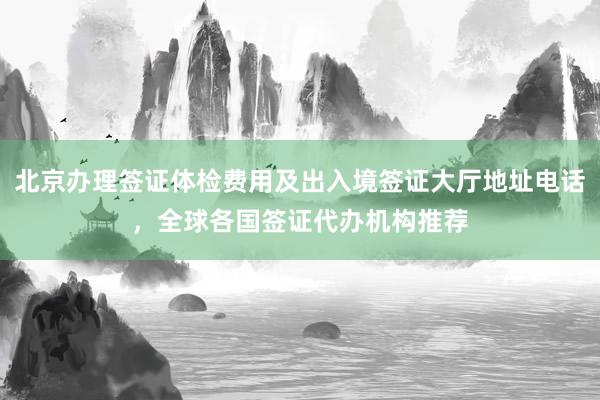 北京办理签证体检费用及出入境签证大厅地址电话，全球各国签证代办机构推荐