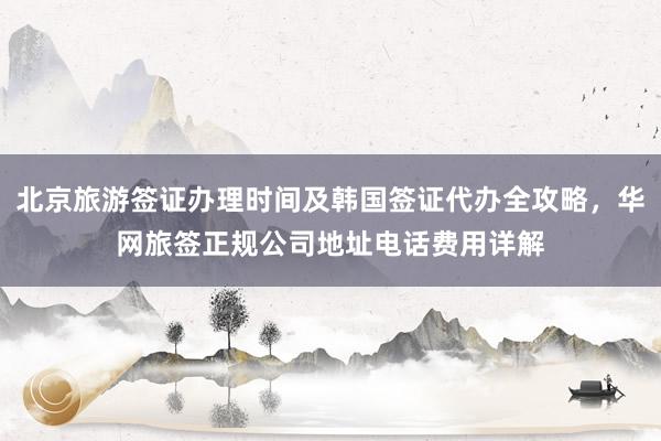 北京旅游签证办理时间及韩国签证代办全攻略，华网旅签正规公司地址电话费用详解