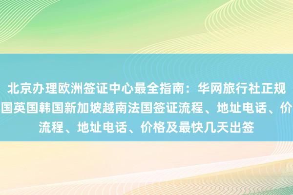 北京办理欧洲签证中心最全指南：华网旅行社正规代办，日本美国泰国英国韩国新加坡越南法国签证流程、地址电话、价格及最快几天出签