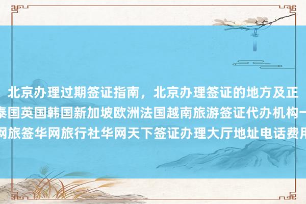 北京办理过期签证指南，北京办理签证的地方及正规公司推荐，日本美国泰国英国韩国新加坡欧洲法国越南旅游签证代办机构一览表，华网旅签华网旅行社华网天下签证办理大厅地址电话费用最快几天如何选择最厉害的代办公司