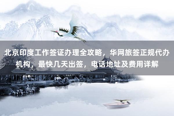 北京印度工作签证办理全攻略，华网旅签正规代办机构，最快几天出签，电话地址及费用详解