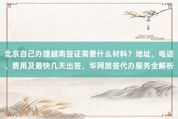 北京自己办理越南签证需要什么材料？地址、电话、费用及最快几天出签，华网旅签代办服务全解析