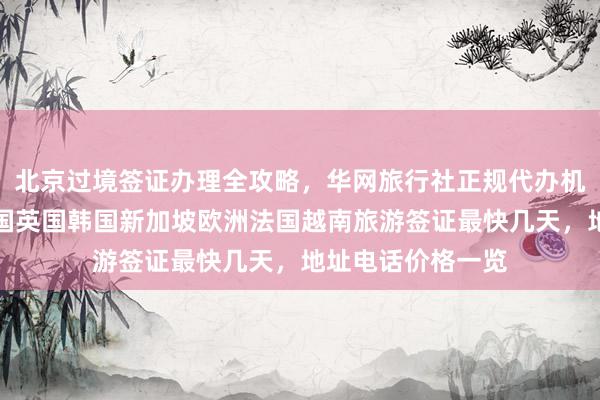 北京过境签证办理全攻略，华网旅行社正规代办机构，日本美国泰国英国韩国新加坡欧洲法国越南旅游签证最快几天，地址电话价格一览